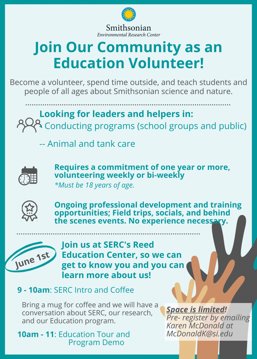 A teal-colored flyer with the following text: Join Our Community as an Education Volunteer! Become a volunteer, spend time outside, and teach students and people of all ages about Smithsonian science and nature. Looking for leaders and helpers in: - Conducting programs (school groups and public) - Animal and tank care; Requires a commitment of one year or more, volunteering weekly or bi-weekly *Must be 18 years of age or older. Ongoing professional development and training opportunities; Field trips, socials, and behind the scenes events. No experience necessary. June 1st: Join us at SERC's Reed Education Center, so we can get to know you and you can learn more about us! 9 - 10am: SERC Intro and Coffee Bring a mug for coffee and we will have a conversation about SERC, our research, and our Education program. 10 - 11am: Education Tour and Program Demo; Space is limited! Pre-register by emailing Karen McDonald at McDonaldK@si.edu